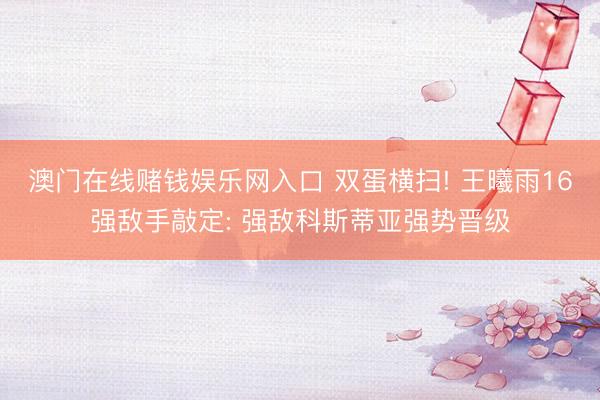 澳门在线赌钱娱乐网入口 双蛋横扫! 王曦雨16强敌手敲定: 强敌科斯蒂亚强势晋级