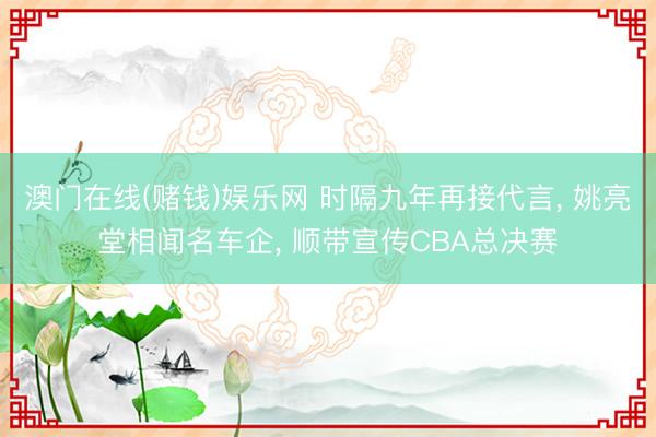 澳门在线(赌钱)娱乐网 时隔九年再接代言， 姚亮堂相闻名车企， 顺带宣传CBA总决赛