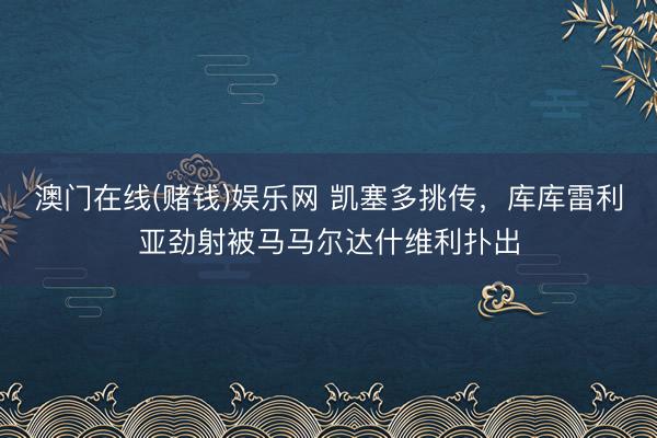 澳门在线(赌钱)娱乐网 凯塞多挑传，库库雷利亚劲射被马马尔达什维利扑出