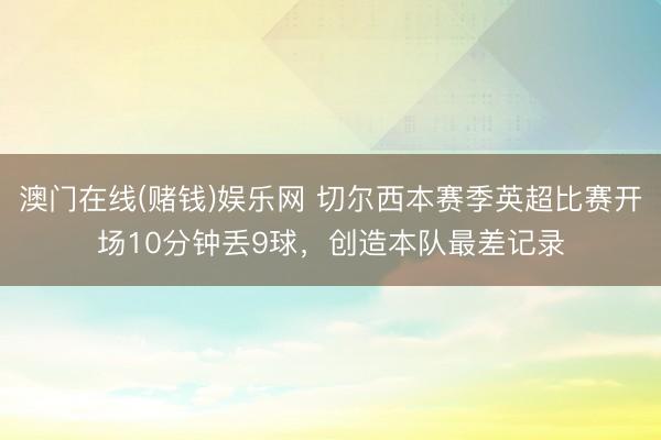 澳门在线(赌钱)娱乐网 切尔西本赛季英超比赛开场10分钟丢9球，创造本队最差记录