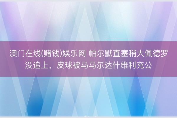 澳门在线(赌钱)娱乐网 帕尔默直塞稍大佩德罗没追上，皮球被马马尔达什维利充公