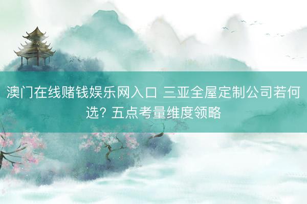 澳门在线赌钱娱乐网入口 三亚全屋定制公司若何选? 五点考量维度领略