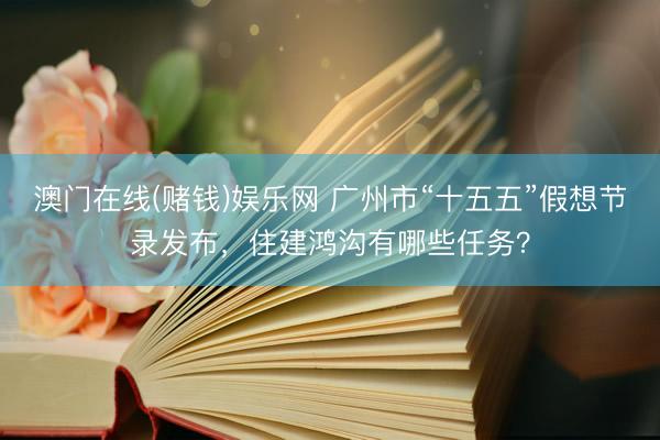 澳门在线(赌钱)娱乐网 广州市“十五五”假想节录发布，住建鸿沟有哪些任务？