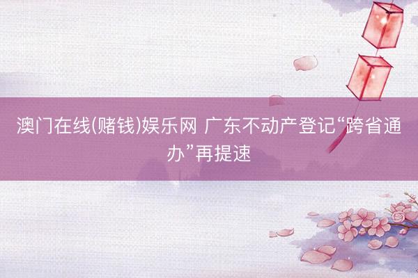澳门在线(赌钱)娱乐网 广东不动产登记“跨省通办”再提速