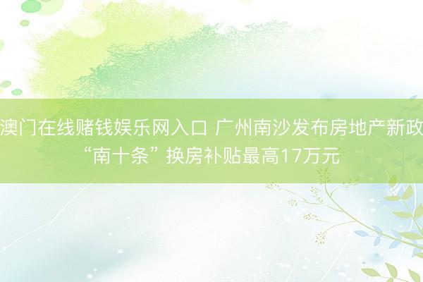 澳门在线赌钱娱乐网入口 广州南沙发布房地产新政“南十条” 换房补贴最高17万元