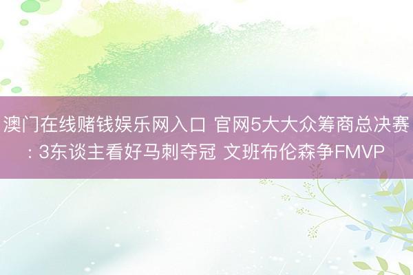 澳门在线赌钱娱乐网入口 官网5大大众筹商总决赛: 3东谈主看好马刺夺冠 文班布伦森争