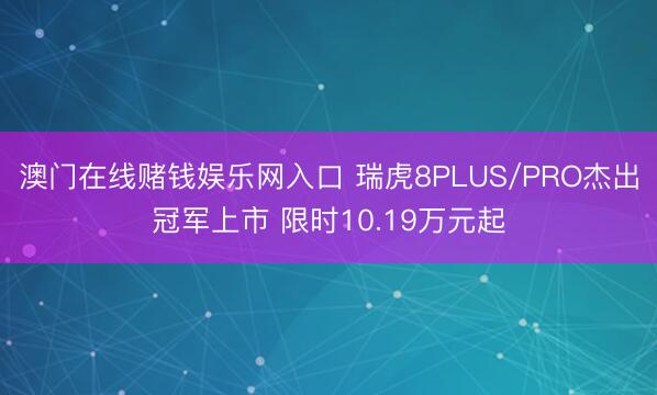 澳门在线赌钱娱乐网入口 瑞虎8PLUS/PRO杰出冠军上市 限时10.19万元起