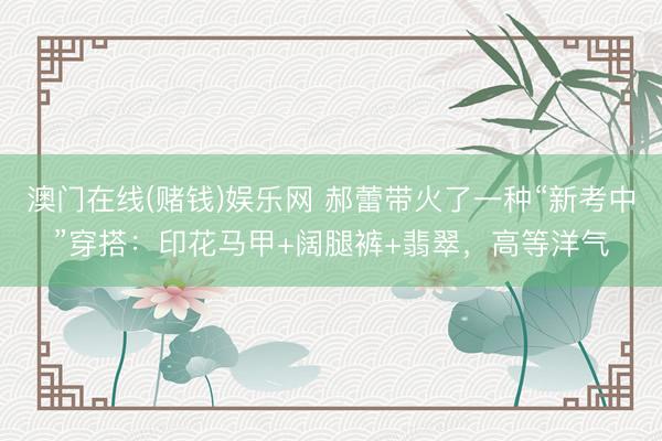 澳门在线(赌钱)娱乐网 郝蕾带火了一种“新考中”穿搭：印花马甲+阔腿裤+翡翠，高等洋气