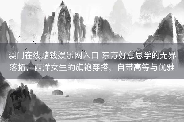 澳门在线赌钱娱乐网入口 东方好意思学的无界落拓，西洋女生的旗袍穿搭，自带高等与优雅