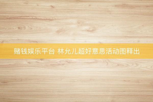 赌钱娱乐平台 林允儿超好意思活动图释出