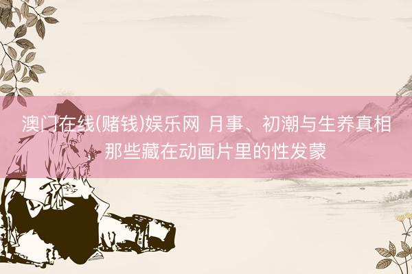 澳门在线(赌钱)娱乐网 月事、初潮与生养真相，那些藏在动画片里的性发蒙