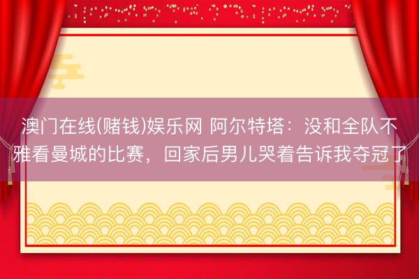 澳门在线(赌钱)娱乐网 阿尔特塔：没和全队不雅看曼城的比赛，回家后男儿哭着告诉我夺冠了