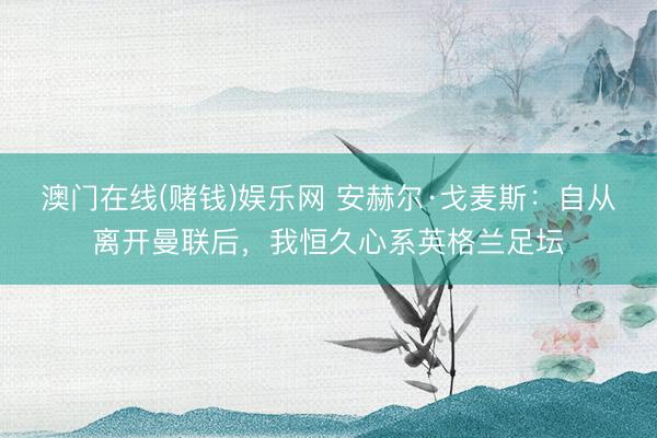 澳门在线(赌钱)娱乐网 安赫尔·戈麦斯：自从离开曼联后，我恒久心系英格兰足坛