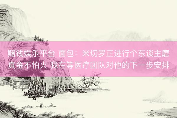 赌钱娱乐平台 面包：米切罗正进行个东谈主磨真金不怕火 我在等医疗团队对他的下一步安排
