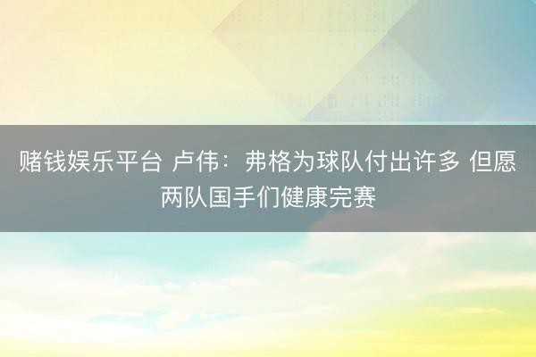 赌钱娱乐平台 卢伟：弗格为球队付出许多 但愿两队国手们健康完赛