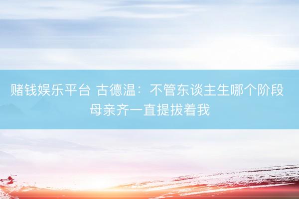 赌钱娱乐平台 古德温：不管东谈主生哪个阶段 母亲齐一直提拔着我