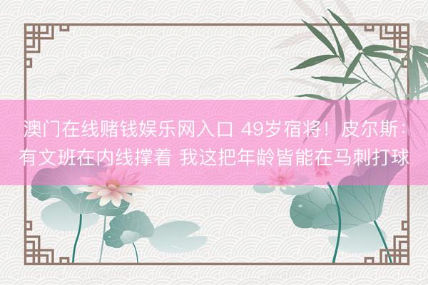 澳门在线赌钱娱乐网入口 49岁宿将！皮尔斯：有文班在内线撑着 我这把年龄皆能在马刺打球