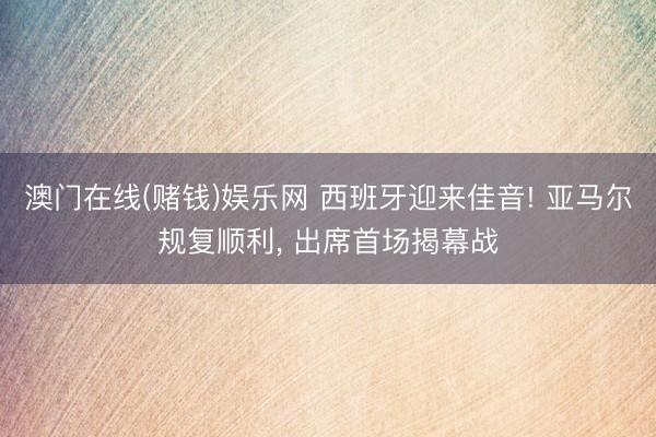 澳门在线(赌钱)娱乐网 西班牙迎来佳音! 亚马尔规复顺利， 出席首场揭幕战