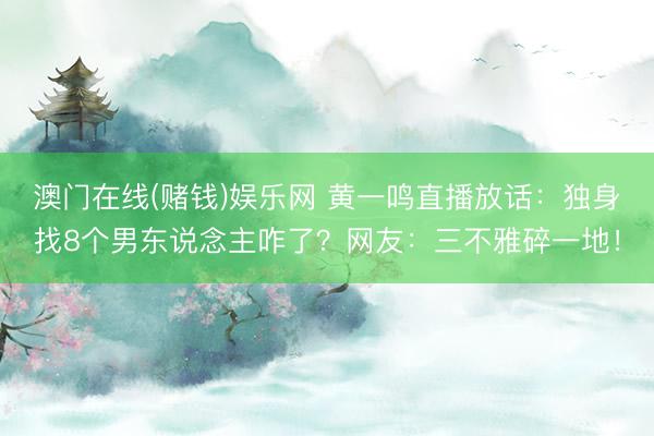 澳门在线(赌钱)娱乐网 黄一鸣直播放话：独身找8个男东说念主咋了？网友：三不雅碎一地！