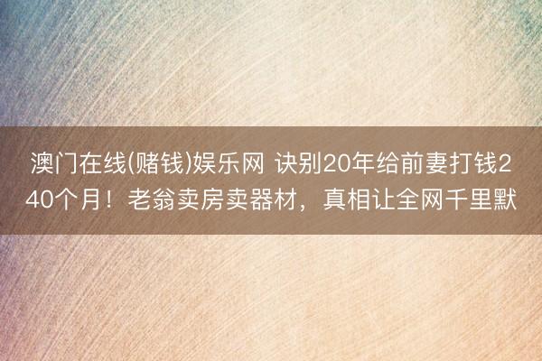 澳门在线(赌钱)娱乐网 诀别20年给前妻打钱240个月！老翁卖房卖器材，真相让全网千里默