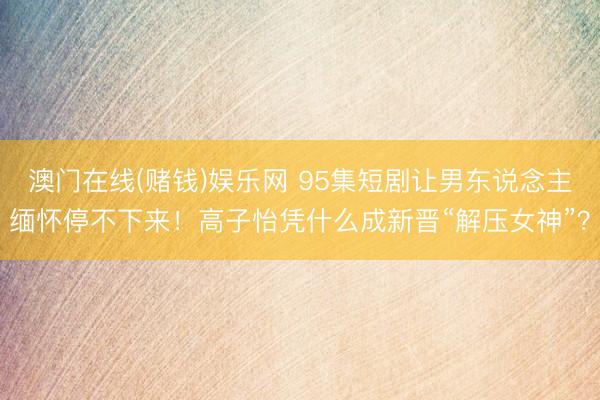 澳门在线(赌钱)娱乐网 95集短剧让男东说念主缅怀停不下来！高子怡凭什么成新晋“解压女神”？
