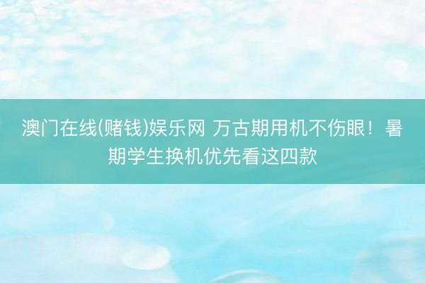 澳门在线(赌钱)娱乐网 万古期用机不伤眼！暑期学生换机优先看这四款