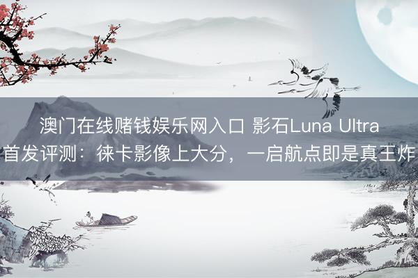 澳门在线赌钱娱乐网入口 影石Luna Ultra首发评测：徕卡影像上大分，一启航点即是真王炸