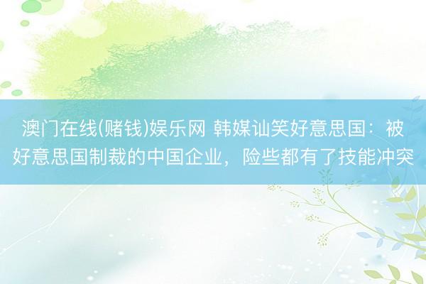 澳门在线(赌钱)娱乐网 韩媒讪笑好意思国：被好意思国制裁的中国企业，险些都有了技能冲突