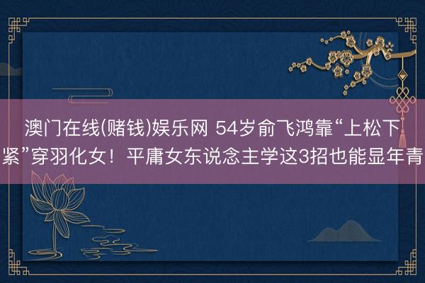 澳门在线(赌钱)娱乐网 54岁俞飞鸿靠“上松下紧”穿羽化女！平庸女东说念主学这3招也能显年青