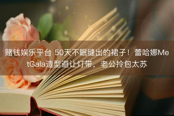 赌钱娱乐平台 50天不眠缝出的裙子！蕾哈娜MetGala造型避让灯带，老公拎包太苏
