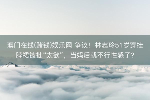 澳门在线(赌钱)娱乐网 争议！林志玲51岁穿挂脖裙被批“太欲”，当妈后就不行性感了？