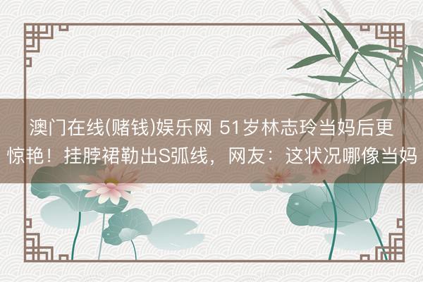 澳门在线(赌钱)娱乐网 51岁林志玲当妈后更惊艳！挂脖裙勒出S弧线，网友：这状况哪像当妈