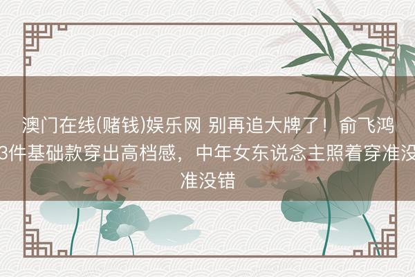 澳门在线(赌钱)娱乐网 别再追大牌了！俞飞鸿用3件基础款穿出高档感，中年女东说念主照着穿准没错