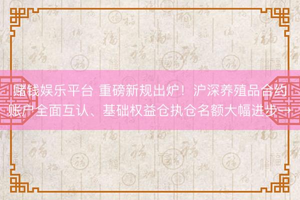 赌钱娱乐平台 重磅新规出炉！沪深养殖品合约账户全面互认、基础权益仓执仓名额大幅进步→
