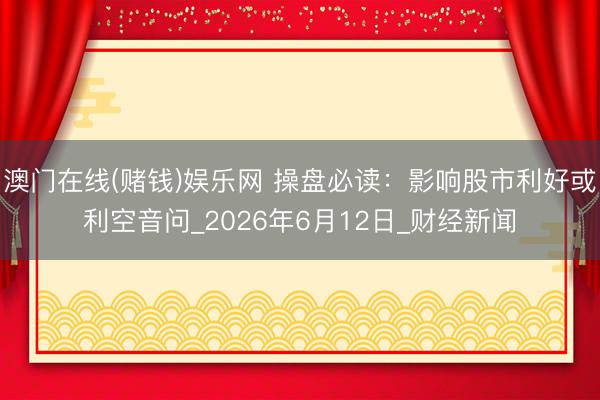 澳门在线(赌钱)娱乐网 操盘必读：影响股市利好或利空音问_2026年6月12日_财经新闻
