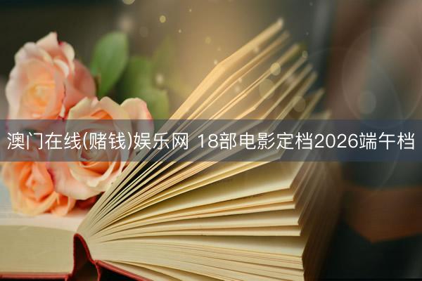 澳门在线(赌钱)娱乐网 18部电影定档2026端午档