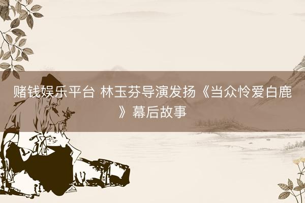 赌钱娱乐平台 林玉芬导演发扬《当众怜爱白鹿》幕后故事