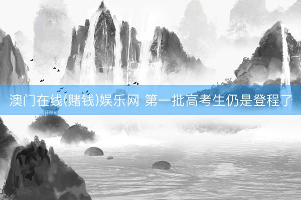 澳门在线(赌钱)娱乐网 第一批高考生仍是登程了