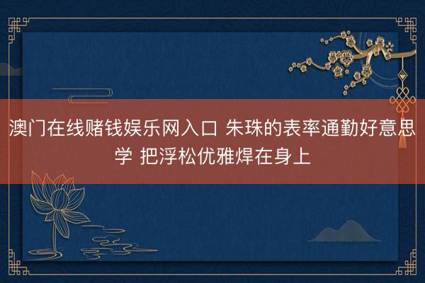 澳门在线赌钱娱乐网入口 朱珠的表率通勤好意思学 把浮松优雅焊在身上
