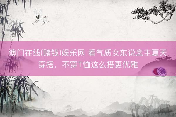 澳门在线(赌钱)娱乐网 看气质女东说念主夏天穿搭，不穿T恤这么搭更优雅