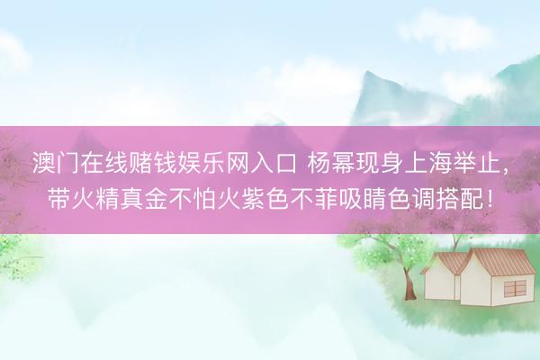 澳门在线赌钱娱乐网入口 杨幂现身上海举止，带火精真金不怕火紫色不菲吸睛色调搭配！