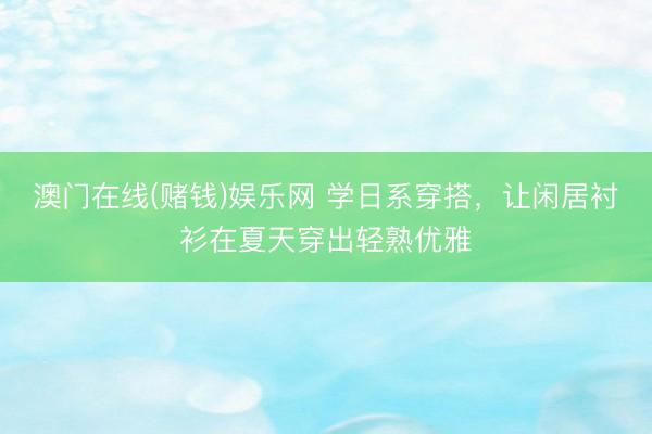 澳门在线(赌钱)娱乐网 学日系穿搭，让闲居衬衫在夏天穿出轻熟优雅