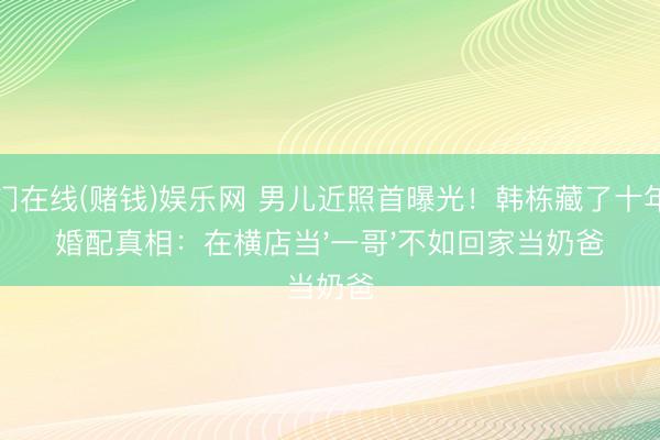 澳门在线(赌钱)娱乐网 男儿近照首曝光！韩栋藏了十年的婚配真相：在横店当'一哥'不如回家当奶爸