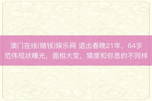 澳门在线(赌钱)娱乐网 退出春晚21年，64岁范伟现状曝光，面相大变，猜度和你思的不同样