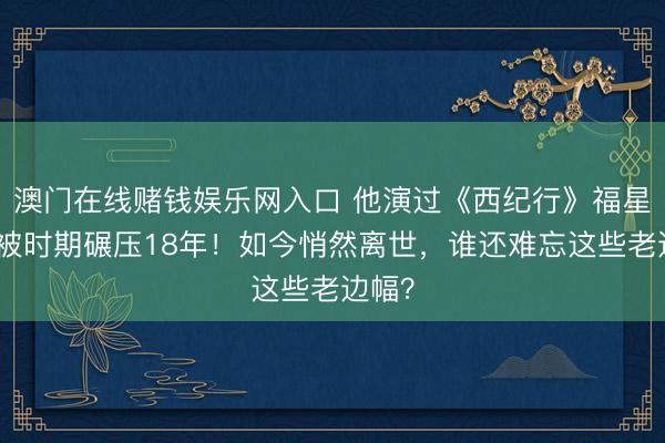 澳门在线赌钱娱乐网入口 他演过《西纪行》福星，却被时期碾压18年！如今悄然离世，谁还难忘这些老边幅？