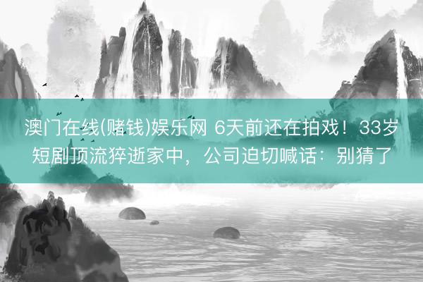 澳门在线(赌钱)娱乐网 6天前还在拍戏！33岁短剧顶流猝逝家中，公司迫切喊话：别猜了