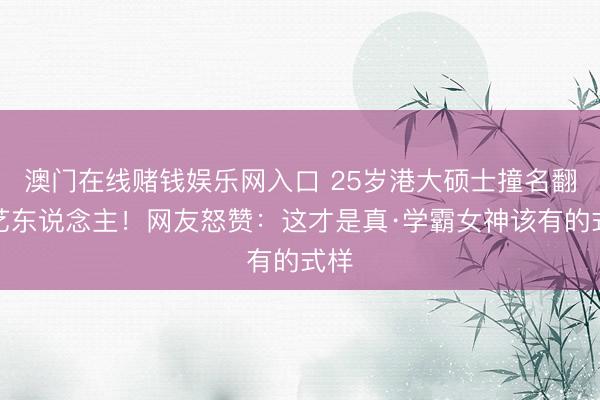 澳门在线赌钱娱乐网入口 25岁港大硕士撞名翻车艺东说念主!网友怒赞:这才是真·学霸女神该有的式样