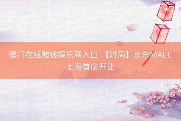 澳门在线赌钱娱乐网入口 【时局】京东MALL上海首店开业