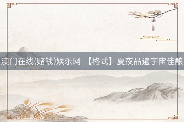 澳门在线(赌钱)娱乐网 【格式】夏夜品遍宇宙佳酿