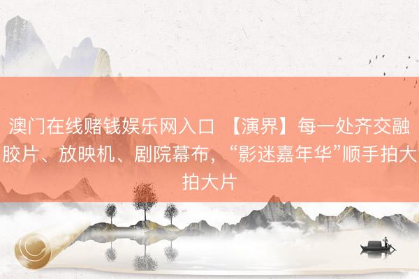 澳门在线赌钱娱乐网入口 【演界】每一处齐交融了胶片、放映机、剧院幕布，“影迷嘉年华”顺手拍大片
